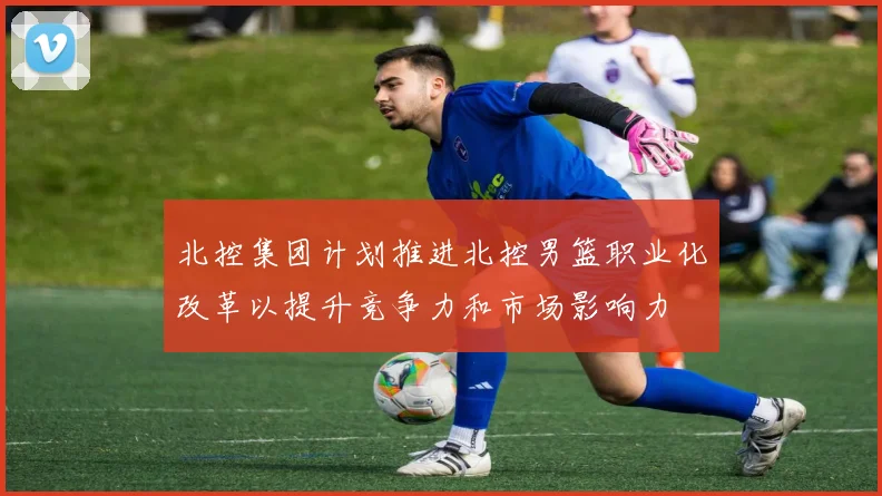 北控集团计划推进北控男篮职业化改革以提升竞争力和市场影响力