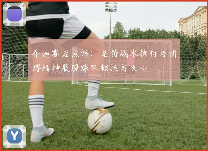 乔迪赛后点评：坚持战术执行与拼搏精神展现球队韧性与决心