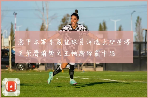 意甲本赛季最佳球员评选出炉劳塔罗荣膺前锋之王帕斯称霸中场