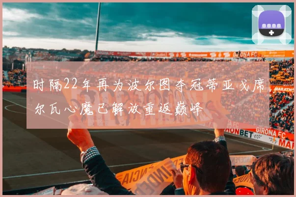时隔22年再为波尔图夺冠蒂亚戈席尔瓦心魔已解放重返巅峰