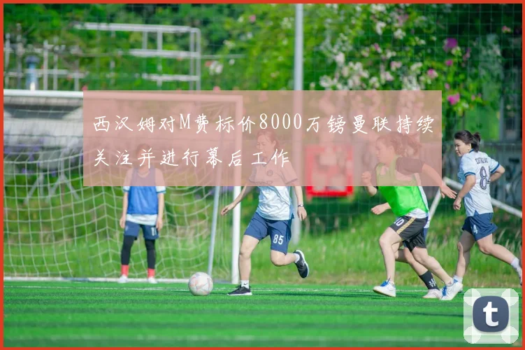 西汉姆对M费标价8000万镑曼联持续关注并进行幕后工作