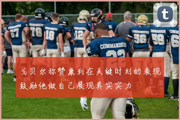 戈贝尔称赞康利在关键时刻的表现鼓励他做自己展现真实实力
