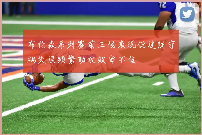 布伦森系列赛前三场表现低迷防守端失误频繁助攻效率不佳