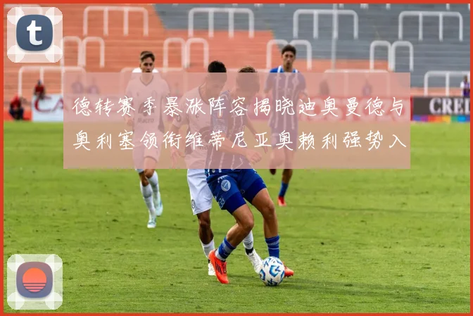 德转赛季暴涨阵容揭晓迪奥曼德与奥利塞领衔维蒂尼亚奥赖利强势入选