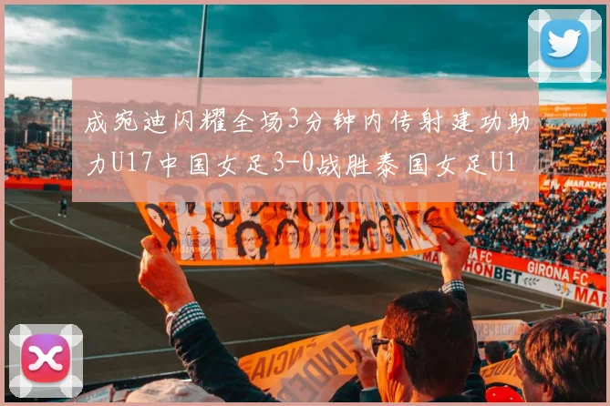 成宛迪闪耀全场3分钟内传射建功助力U17中国女足3-0战胜泰国女足U17