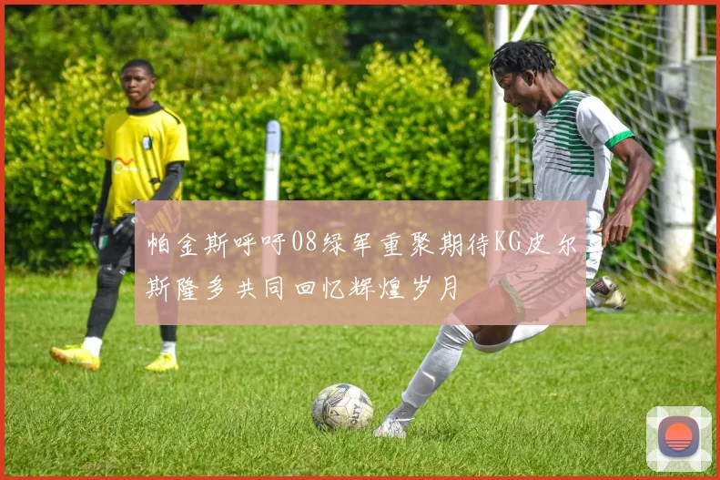 帕金斯呼吁08绿军重聚期待KG皮尔斯隆多共同回忆辉煌岁月