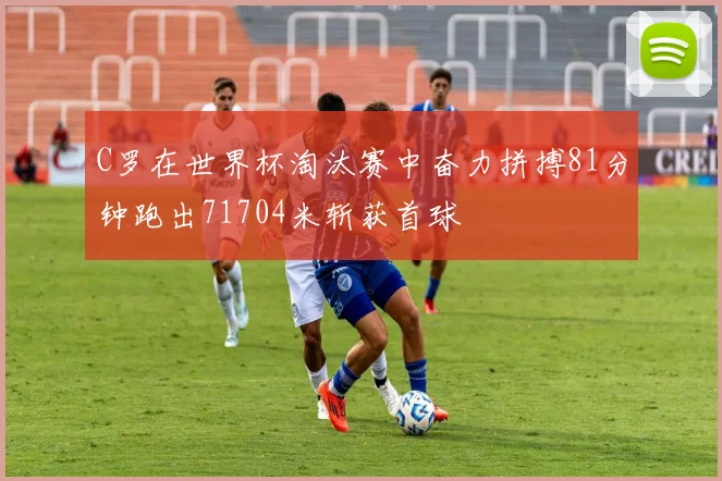 C罗在世界杯淘汰赛中奋力拼搏81分钟跑出71704米斩获首球